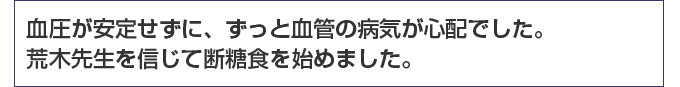 血圧が安定せずに、ずっと血管の病気が心配でした。荒木先生を信じて断糖食を始めました。