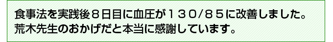 食事法を実践後８日目に血圧が１３０/８５に改善しました。荒木先生のおかげだと本当に感謝しています。